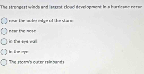 The strongest winds and largest cloud development in a hurricane occur
near the outer edge of the storm
near the nose
in the eye wall
in the eye
The storm's outer rainbands