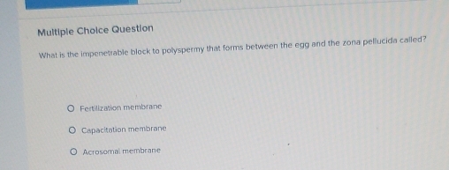 Question
What is the impenetrable block to polyspermy that forms between the egg and the zona pellucida called?
Fertilization membrane
Capacitation membrane
Acrosomal membrane