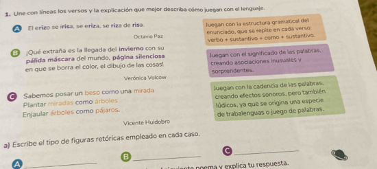 Une con líneas los versos y la explicación que mejor describa cómo juegan con el lenguaje. 
El erizo se irisa, se eriza, se riza de risa. Juegan con la estructura gramatical del 
Octavio Paz enunciado, que se repite en cada verso: 
B ¡Qué extraña es la llegada del invierno con su verbo + sustantivo + como + sustantivo. 
pálida máscara del mundo. página silenciosa 
en que se borra el color, el dibujo de las cosas! Juegan con el significado de las palabras. 
creando asociaciones inusuales y 
Verónica Volcow sorprendentes. 
Sabemos posar un beso como una mirada Juegan con la cadencía de las palabras. 
Plantar miradas como árboles creando efectos sonoros, pero también 
Enjaular árboles como pájaros, lúdicos, ya que se origina una especie 
Vicente Huidobro de trabalenguas o juego de palabras. 
_ 
a) Escribe el tipo de figuras retóricas empleado en cada caso. 
_ 
_B 
poema y explica tu respuesta.