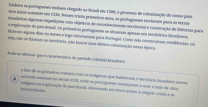 Embora os portugueses tenham chegado ao Brasil em 1500, o processo de colonização do nosso país 
teve início somente em 1530. Nesses trinta primeiros anos, os portugueses enviaram para as terras 
brasileiras algumas expedições com objetivos de reconhecimento territorial e construção de feitorias para 
a exploração do pau-brasil. Os primeiros portugueses se situaram apenas em territórios litorâneos, 
ficavam alguns dias ou meses e logo retornavam para Portugal. Como não construíram residências, ou 
seja, não se fixaram no território, não houve uma efetiva colonização nessa época. 
Pode-se afirmar que é característica do período colonial brasileiro 
o fato de os primeiros contatos com os indígenas que habitavam o território brasileiro terem 
A ocorrido somente no século XVII, onde os portugueses começaram a usar a mão de obra 
indígena na exploração do pau-brasil, oferecendo em troca acesso à religião cristã e às 
universidades.