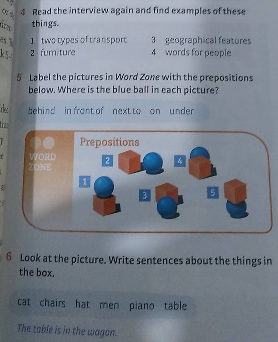 ord 4 Read the interview again and find examples of these 
dren 
things. 
es. 1 two types of transport 3 geographical features 
k 5.: 
2 furniture 4 words for people 
5 Label the pictures in Word Zone with the prepositions 
below. Where is the blue ball in each picture? 
ded behind in front of next to on under 
thir 
V 
6 Look at the picture. Write sentences about the things in 
the box. 
cat chairs hat men piano table 
The table is in the wagon.