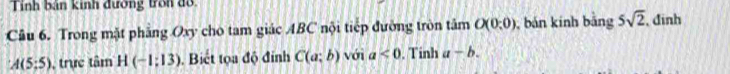 Tính bản kinh đường tron đồ 
Câu 6. Trong mặt phăng Oxy cho tam giác ABC nội tiếp đường tròn tâm O(0:0) , bản kính bảng 5sqrt(2) , đinh
A(5;5) , trực tâm H(-1;13). Biết tọa độ đính C(a;b) với a<0</tex> . Tinh a-b.