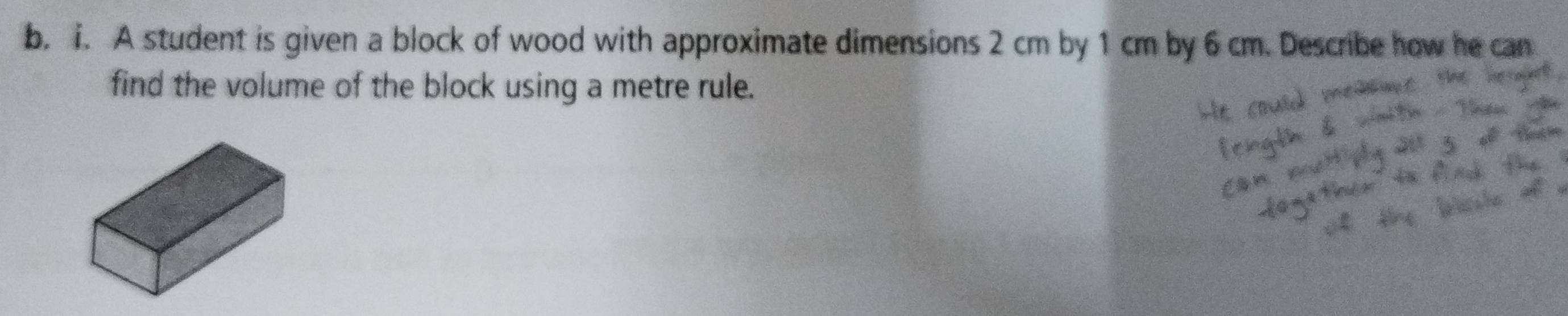 A student is given a block of wood with approximate dimensions 2 cm by 1 cm by 6 cm. Describe how he can 
find the volume of the block using a metre rule.