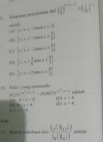 Himpunan penyelesaian dari ( 1/8 )^x+2x-x^2≥ ( 1/16 )^x+2
adalah
(A)  x|x≤ -3atan x≥ 2.
(B)  x|x≤ -3atan x≥  3/8 .
(C)  x|x≤ -2atan x≥  8/3 
(D)  x|x≤  3/8 atan x≥  8/3 .
(E)  x|x≤ 2atan x≥  8/3 . 
10. Nilai c yang memenuhi
(0.25)^(3x^2-2x-4) adalah
(A) -4 . (D) c<4</tex>.
(B) 0 . (E) c>4.
(C) c . 
Esai
11. Bentuk sederhana dari frac (2^(frac 5)12)(12^(frac 5)6)(8^(frac 3)4)(6^(frac 1)3) adalah