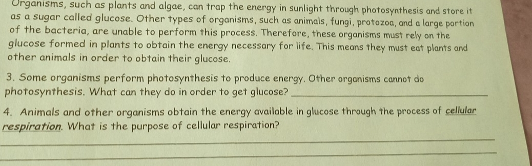 Urganısms, such as plants and algae, can trap the energy in sunlight through photosynthesis and store it 
as a sugar called glucose. Other types of organisms, such as animals, fungi, protozoa, and a large portion 
of the bacteria, are unable to perform this process. Therefore, these organisms must rely on the 
glucose formed in plants to obtain the energy necessary for life. This means they must eat plants and 
other animals in order to obtain their glucose. 
3. Some organisms perform photosynthesis to produce energy. Other organisms cannot do 
photosynthesis. What can they do in order to get glucose?_ 
4. Animals and other organisms obtain the energy available in glucose through the process of cellular 
respiration. What is the purpose of cellular respiration? 
_ 
_