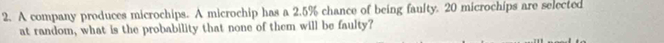 A company produces microchips. A microchip has a 2.5% chance of being faulty. 20 microchips are selected 
at random, what is the probability that none of them will be faulty?