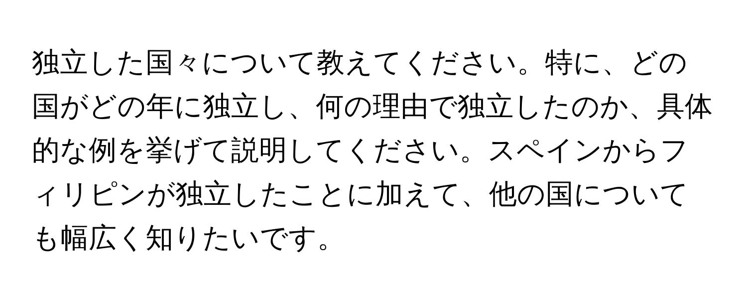 独立した国々について教えてください。特に、どの国がどの年に独立し、何の理由で独立したのか、具体的な例を挙げて説明してください。スペインからフィリピンが独立したことに加えて、他の国についても幅広く知りたいです。