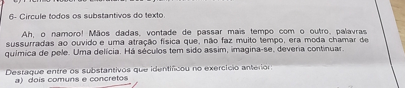 6- Circule todos os substantivos do texto. 
Ah, o namoro! Mãos dadas, vontade de passar mais tempo com o outro, palavras 
sussurradas ao ouvido e uma atração física que, não faz muito tempo, era moda chamar de 
química de pele. Uma delícia. Há séculos tem sido assim, imagina-se, deveria continuar. 
Destaque entre os substantivos que identificou no exercício anterior: 
a) dois comuns e concretos