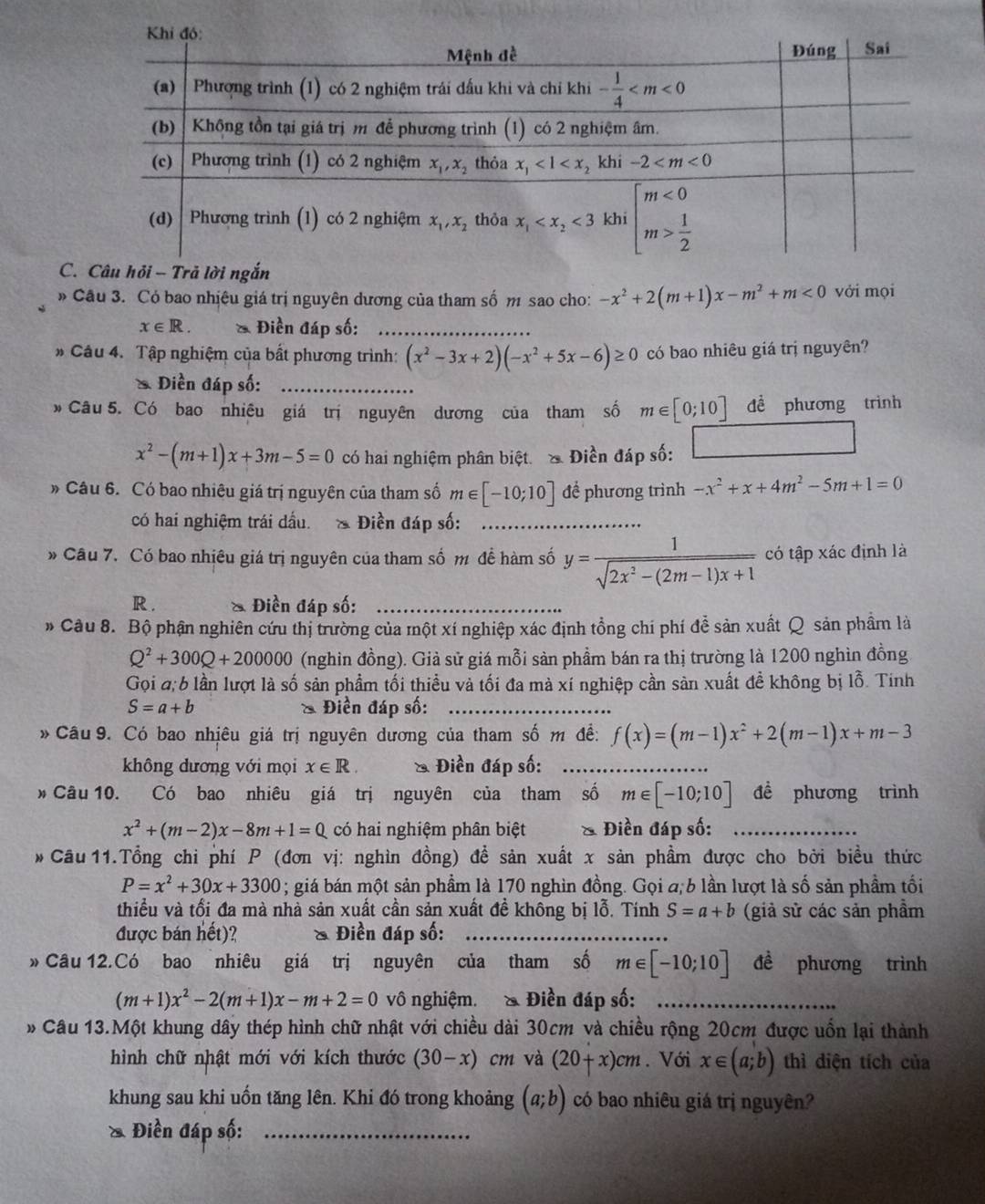 Câu hỏi - Trả lời ngắn
» Cầu 3. Có bao nhịệu giá trị nguyên dương của tham số m sao cho: -x^2+2(m+1)x-m^2+m<0</tex> vởi mọi
x∈ R. * Điền đáp số:_
# Câu 4. Tập nghiệm của bất phương trình: (x^2-3x+2)(-x^2+5x-6)≥ 0 có bao nhiêu giá trị nguyên?
Điền đáp số:_
* Câu 5. Có bao nhiêu giá trị nguyên dương của tham số m∈ [0;10] đề phương trình
x^2-(m+1)x+3m-5=0 có hai nghiệm phân biệt. & Điền đáp số:
» Câu 6. Có bao nhiêu giá trị nguyên của tham số m∈ [-10;10] để phương trình -x^2+x+4m^2-5m+1=0
có hai nghiệm trái đấu. & Điền đáp số:_
* Câu 7. Có bao nhiêu giá trị nguyên của tham số m đề hàm số y= 1/sqrt(2x^2-(2m-1)x+1)  có tập xác định là
R . Điền đáp số:_
» Câu 8. Bộ phận nghiên cứu thị trường của một xí nghiệp xác định tồng chí phí để sản xuất Q sản phầm là
Q^2+300Q+200000 (nghin đồng). Giả sử giá mỗi sản phầm bán ra thị trường là 1200 nghìn đồng
Gọi a; 6 lần lượt là số sản phẩm tối thiều và tối đa mà xí nghiệp cần sản xuất đề không bị lỗ. Tinh
S=a+b & Điền đáp số:_
* Cầu 9. Có bao nhịêu giá trị nguyên dương của tham số m đề: f(x)=(m-1)x^2+2(m-1)x+m-3
không dương với mọi x∈ R & Điền đáp số:_
* Câu 10. Có bao nhiêu giá trị nguyên của tham số m∈ [-10;10] đề phương trình
x^2+(m-2)x-8m+1=0 có hai nghiệm phân biệt & Điền đáp số:_
* Câu 11.Tổng chi phí P (đơn vị: nghìn đồng) đề sản xuất x sản phầm được cho bởi biều thức
P=x^2+30x+3300 1 ; giá bán một sản phầm là 170 nghìn đồng. Gọi a, b lần lượt là số sản phầm tối
thiểu và tối đa mà nhà sản xuất cần sản xuất đề không bị lỗ. Tính S=a+b (giả sử các sản phẩm
được bán hết)? & Điền đáp số:_
» Câu 12.Có bao nhiêu giá trị nguyên của tham số m∈ [-10;10] đề phương trình
(m+1)x^2-2(m+1)x-m+2=0 vô nghiệm. & Điền đáp số:_
* Câu 13.Một khung dây thép hình chữ nhật với chiều dài 30cm và chiều rộng 20cm được uốn lại thành
hình chữ nhật mới với kích thước (30-x)cm và (20+x)cm. Với x∈ (a;b) thì diện tích của
khung sau khi uốn tăng lên. Khi đó trong khoảng (a;b) có bao nhiêu giá trị nguyên?
& Điền đáp số:_