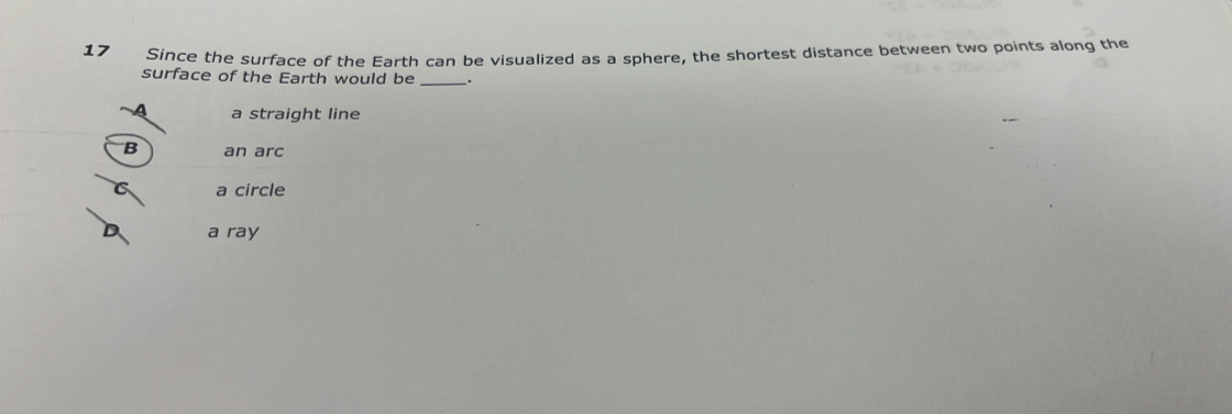 Since the surface of the Earth can be visualized as a sphere, the shortest distance between two points along the
surface of the Earth would be_
a straight line
B an arc
C a circle
a ray