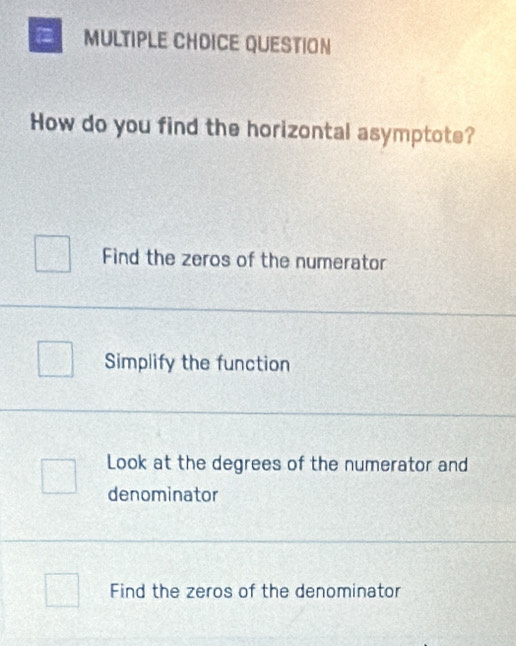 = MULTIPLE CHDICE QUESTION
How do you find the horizontal asymptote?
Find the zeros of the numerator
Simplify the function
Look at the degrees of the numerator and
denominator
Find the zeros of the denominator