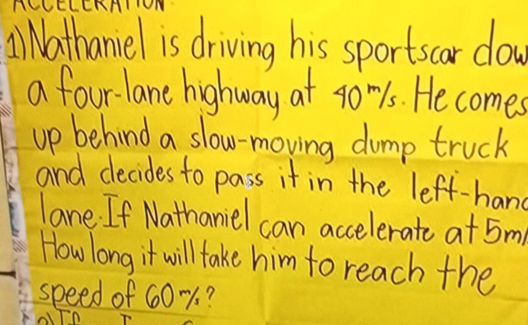 AiNathaniel is driving his sportscar dow 
a fourlane highway at goms. He comes 
up behind a slow-moving dump truck 
and decides to pass it in the left-hans 
lane If Nathaniel can accelerate a + 5m
How long it will take him to reach the 
speed of 60-%?