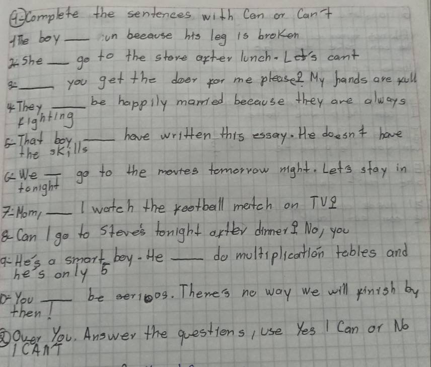 GComplete the sentences with Can or Can't 
The boy _un because his leg is broken 
She _go to the store after lunch. Let's can't 
g_ you get the doer for me please? My hands are xall 
4They _be happily married because they are always 
Fighting 
5That boy _have written this essay. He doesn't have 
the skills 
GWe _go to the mevtes tomorrow night. Let's stay in 
tonight 
7=Mom _I watch the keetball match on TVZ 
Can I go to steve's tonight arfer dinner? No, you 
qiHe's a smar  1/5  bey. He _do molfiplication tables and 
he's only 
"-You _be eerioos. Thene's ne way we will rinish by 
then 
Over You, Answer the questions, use Yes I Can or No 
ICAAT