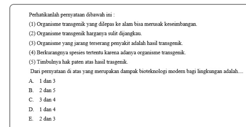 Perhatikanlah pernyataan dibawah ini :
(1) Organisme transgenik yang dilepas ke alam bisa merusak keseimbangan.
(2) Organisme transgenik harganya sulit dijangkau.
(3) Organisme yang jarang terserang penyakit adalah hasil transgenik.
(4) Berkurangnya spesies tertentu karena adanya organisme transgenik.
(5) Timbulnya hak paten atas hasil trasgenik.
Dari pernyataan di atas yang merupakan dampak bioteknologi modern bagi lingkungan adalah....
A. 1 dan 3
B. 2 dan 5
C. 3 dan 4
D. 1 dan 4
E. 2 dan 3