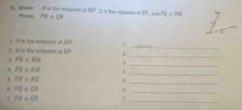 Given: N is the midpoint of overline MP , Q is the midpaint a overline RP , and overline PQ=overline RH. 
Prove; overline PN≌ overline QB
_ 
1. / is the midpaint of overline MP. 1. 
2. C ls the midpaint of overline RP. 2 
_ 
3. overline PN≌ overline NM 3. 
_ 
4. overline PQ≌ overline NM
_4 
5. overline PN≌ overline PQ 5. 
_ 
6. overline PQ≌ overline QR
B._ 
1. overline PN≌ overline QR 7_