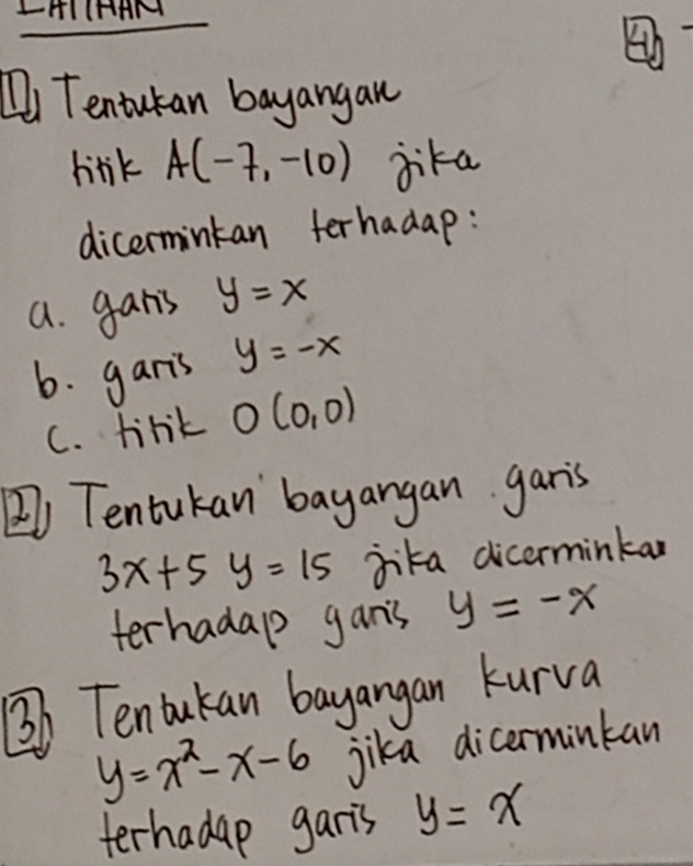 LHIIHAM 
Di Tentutan bayangan 
lirk A(-7,-10) jika 
dicermintan ferhadap: 
a. gans y=x
6. garis y=-x
C. tirk O(0,0)
) Tentukan bayangan garis
3x+5y=15 jika dicerminkan 
terhadalp gan's y=-x
③o Tentukan bayangan kurva
y=x^2-x-6 Jika dicerminkan 
terhadap garis y=x