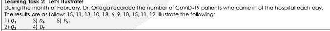 Learnina Tašk 2: Let's Iustratel 
During the month of February, Dr. Ortega recorded the number of CoViD- 19 patients who came in of the hospitall each day. 
The results are as folllow: 15, 11, 13, 10, 18, 6, 9, 10, 15, 11, 12. Illustrate the folllowing: 
1 ) Q_1 3) D_4 5) P_55
2) Q_3 4) D_7