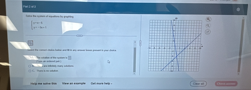 Solve the system of equations by graphing
beginarrayl y=x-5 y=-5x+1endarray.
select the correct choice below and fill in any answer boxes present in your choice 
The solution of the system is □ 
(Type an ordered pair )
B. are infinitely many solutions .
C. There is no solution 
Help me solve this View an example Get more help - Clear all Chate ansser