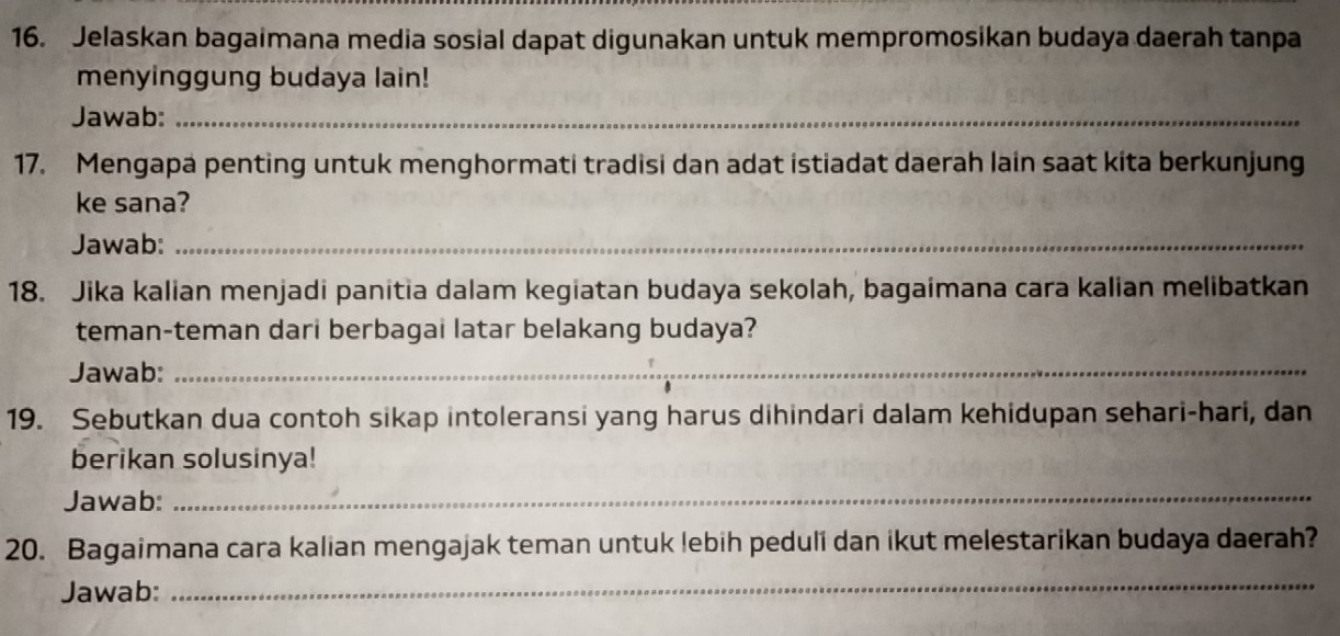 Jelaskan bagaimana media sosial dapat digunakan untuk mempromosikan budaya daerah tanpa 
menyinggung budaya lain! 
Jawab:_ 
17. Mengapa penting untuk menghormati tradisi dan adat istiadat daerah lain saat kita berkunjung 
ke sana? 
Jawab:_ 
18. Jika kalian menjadi panitia dalam kegiatan budaya sekolah, bagaimana cara kalian melibatkan 
teman-teman dari berbagai latar belakang budaya? 
Jawab:_ 
19. Sebutkan dua contoh sikap intoleransi yang harus dihindari dalam kehidupan sehari-hari, dan 
berikan solusinya! 
Jawab: 
_ 
20. Bagaimana cara kalian mengajak teman untuk lebih peduli dan ikut melestarikan budaya daerah? 
Jawab:_