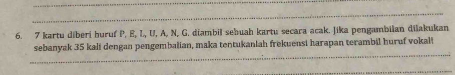 7 kartu diberi huruf P, E, L, U, A, N, G. diambil sebuah kartu secara acak. Jika pengambilan dilakukan 
sebanyak 35 kali dengan pengembalian, maka tentukanlah frekuensi harapan terambil huruf vokal!