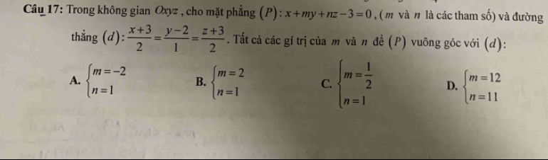 Trong không gian Oxyz , cho mặt phẳng (P): x+my+nz-3=0 , ( m và n là các tham số) và đường
thẳng (d):  (x+3)/2 = (y-2)/1 = (z+3)/2 . Tất cả các gí trị của m và n đề (P) vuông góc với (d):
A. beginarrayl m=-2 n=1endarray. B. beginarrayl m=2 n=1endarray. C. beginarrayl m= 1/2  n=1endarray. D, beginarrayl m=12 n=11endarray.