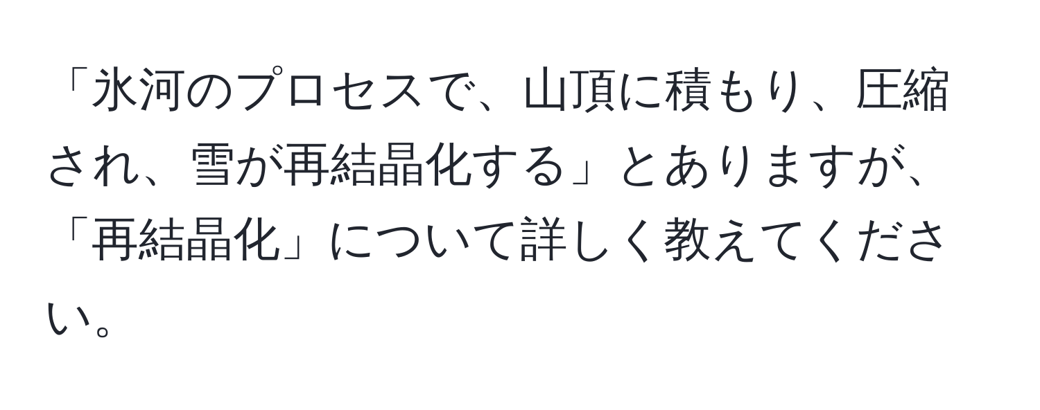 「氷河のプロセスで、山頂に積もり、圧縮され、雪が再結晶化する」とありますが、「再結晶化」について詳しく教えてください。