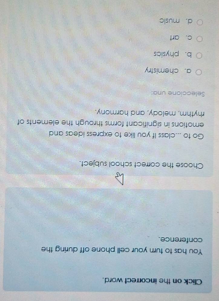 Click on the incorrect word.
You has to turn your cell phone off during the
conference.
Choose the correct school subject.
Go to ...class If you like to express ideas and
emotions in significant forms through the elements of
rhythm, melody, and harmony.
Seleccione una:
a. chemistry
b. physics
c. art
d. music