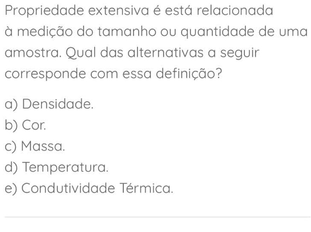 Propriedade extensiva é está relacionada
à medição do tamanho ou quantidade de uma
amostra. Qual das alternativas a seguir
corresponde com essa definição?
a) Densidade.
b) Cor.
c) Massa.
d) Temperatura.
e) Condutividade Térmica.
_