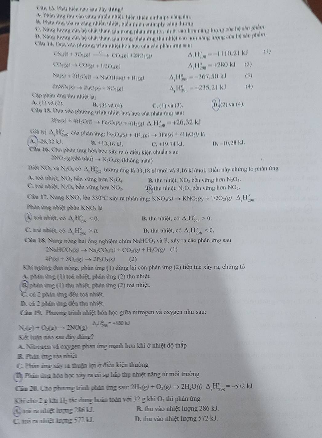 Phát biển nào sau đây đủng?
A. Phản ứng thu vào cảng nhiều nhiệt, biển thiên enthalpy công âm,
B. Phản ứng tòa ra cảng nhiều nhiệt, biển thiên enthaply càng dương,
C. Năng hượng của hệ chất tham gia trong phản ứng tóa nhiệt cao hơn năng lượng của hệ sản phẩm.
D Năng hượng của hệ chất tham gia trong phản ứng thu nhiệt cao hơn năng lượng của hệ sản phẩm.
Cầu 14. Dựa vào phương trình nhiệt hoa học của các phản ứng sau:
CN_3(θ +3θ _(8)to CO_3(g)+28O_2(g) (1)
^, H_(298)^o=-1110.21kJ
CO_1(8)to CO(8)+1/2O_1(8)
^ H_(208)^(080kJ) (2)
Na(s)+2H_2O(l)to NaOH(as)+H_2(g) D H_(298)^o=-367,50kJ (3)
2nSO_4(s)to ZnO(s)+SO_2(g)
H_(298)°=+235,21kJ (4)
Cập phản ứng thu nhiệt là:
A. (1) và (2). B. (3) vi (4). C. (1) và (3). D,)(2)vh(4),
Câu 15. Dựa vào phương trình nhiệt hoá học của phản ứng sau:
3Fe(s)+4H_2O(g)to Fe_3O_4(s)+4H_2(g)△ _fH_(298)^0=+26,32kJ
Giá trị △ H_(500)° của phản ứng: Fe_3O_4(s)+4H_2(g)to 3Fe(s)+4H_2O(l)la
A.) 26,32 kJ. B. +13,16 kJ. C. +19.74 kJ. D. -10,28 kJ.
Cầu 16. Cho phản ứng hóa học xây ra ở điều kiện chuẩn sau:
2NO_2(g)(diviu)to N_2O_4 4(g)(không màu)
Biết NOp và N_2O_2 có △ H_(208)° tương ứng là 33,18 kJ/mol và 9,16 kJ/mol. Điều này chứng tỏ phán ứng
A. toà nhiệt, NO_2 bền vững hơn N_2O_4. B. thu nhiệt, NO_2 bèn vững hơn N_2O_4.
C. toà nhiệt, N_2O_4 bền vững hơn NO_2, D) thu nhiệt, N_2O_4 bèn vững hơn NO_2.
Câu 17. Nung KNO_3; lên 550°C xảy ra phản ứng: KNO_3(s)to KNO_2(s)+1/2O_2(g)△ _rH_(298)^o
Phản ứng nhiệt phân KNO_3la
Al toá nhiệt, có △ H_(208)°<0. B. thu nhiệt, có △ _rH_(298)°>0.
C. toả nhiệt, có △ H_(208)°>0. D. thu nhiệt, có △ _rH_(298)°<0.
Câu 18. Nung nóng hai ống nghiệm chứa NaHCO_3 ,  và P, xảy ra các phản ứng sau
2NaHCO_3(s)to Na_2CO_3(s)+CO_2(g)+H_2O(g) (1)
4P(s)+5O_2(g)to 2P_2O_5(s) (2)
Khi ngừng đun nóng, phản ứng (1) dừng lại còn phản ứng (2) tiếp tục xảy ra, chứng tỏ
A. phản ứng (1) toả nhiệt, phản ứng (2) thu nhiệt.
B phản ứng (1) thu nhiệt, phản ứng (2) toả nhiệt.
C. cả 2 phản ứng đều toả nhiệt.
D. cả 2 phản ứng đều thu nhiệt.
Cầm 19. Phương trình nhiệt hóa học giữa nitrogen và oxygen như sau:
N_2(g)+O_2(g)to 2NO(g) △ _rH_(298)^(θ)=+180kJ
Kết luận nào sau đây đúng?
A. Nitrogen và oxygen phản ứng mạnh hơn khi ở nhiệt độ thấp
B. Phản ứng tỏa nhiệt
C. Phin ứng xây ra thuận lợi ở điều kiện thường
Dộ Phầm ứng hóa học xây ra có sự hắp thụ nhiệt năng từ môi trường
Căm 20. Cho phương trình phản ứng sau: 2H_2(g)+O_2(g)to 2H_2O(l) )△ _rH_(298)°=-572kJ
Khi cho 2g 4h H_2 tác dụng hoàn toàn với 32 g khi O_2 thì phản ứng
A mà ra nhiệt lượng 286 kJ. B. thu vào nhiệt lượng 286 kJ.
C. tà ra nhiệt lượng 572 kJ. D. thu vào nhiệt lượng 572 kJ.