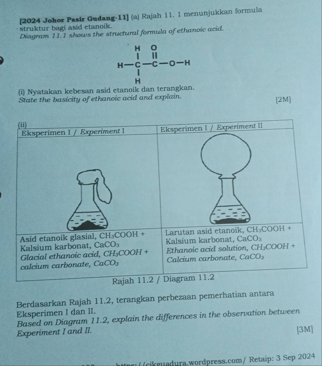 [2024 Johor Pasir Gudang-11] (a) Rajah 11. 1 menunjukkan formula
struktur bagi asid etanoik.
Diagram 11.1 shows the structural formula of ethanoic acid.
H 0
H C C — 0 H
H
(i) Nyatakan kebesan asid etanoik dan terangkan.
State the basicity of ethanoic acid and explain.
[2M]
Berdasarkan Rajah 11.2, terangkan perbezaan pemerhatian antara
Eksperimen I dan II.
Based on Diagram 11.2, explain the differences in the observation between
Experiment I and II. [3M]
/ (cikmadura.wordpress.com/ Retaip: 3 Sep 2024