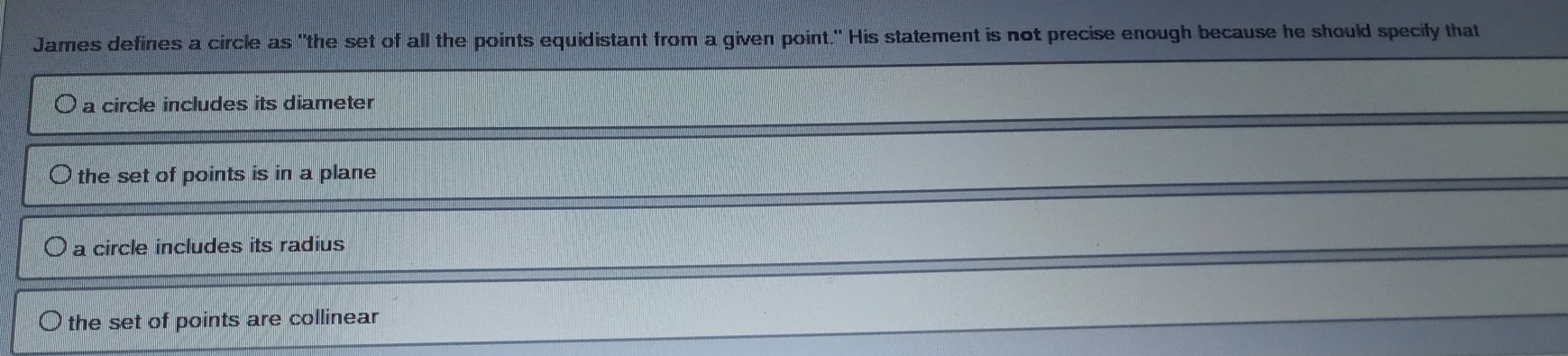 James defines a circle as "the set of all the points equidistant from a given point." His statement is not precise enough because he should specily that
a circle includes its diameter
the set of points is in a plane
a circle includes its radius
the set of points are collinear