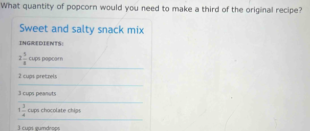 What quantity of popcorn would you need to make a third of the original recipe? 
Sweet and salty snack mix 
INGREDIENTS: 
_
2 5/8  cups popcorn
2 cups pretzels 
_
3 cups peanuts 
_ 
_
1 3/4  cups chocolate chips
3 cups gumdrops