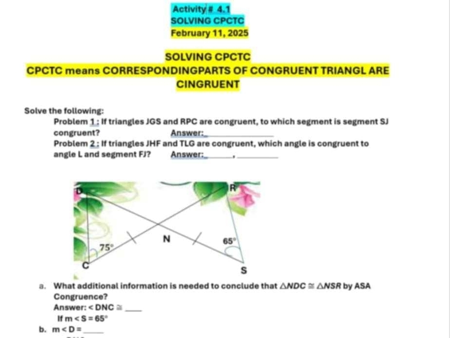 Activity # 4.1
SOLVING CPCTC
February 11, 2025
SOLVING CPCTC
CPCTC means CORRESPONDINGPARTS OF CONGRUENT TRIANGL ARE
CINGRUENT
Solve the following:
Problem 1 : If triangles JGS and RPC are congruent, to which segment is segment SJ
congruent? Answer:_
Problem 2: If triangles JHF and TLG are congruent, which angle is congruent to
angle L and segment FJ? Answer:__
a. What additional information is needed to conclude that △ NDC≌ △ NSR by ASA
Congruence?
Answer: ∠ DNC≌ _
If m∠ S=65°
b. m _