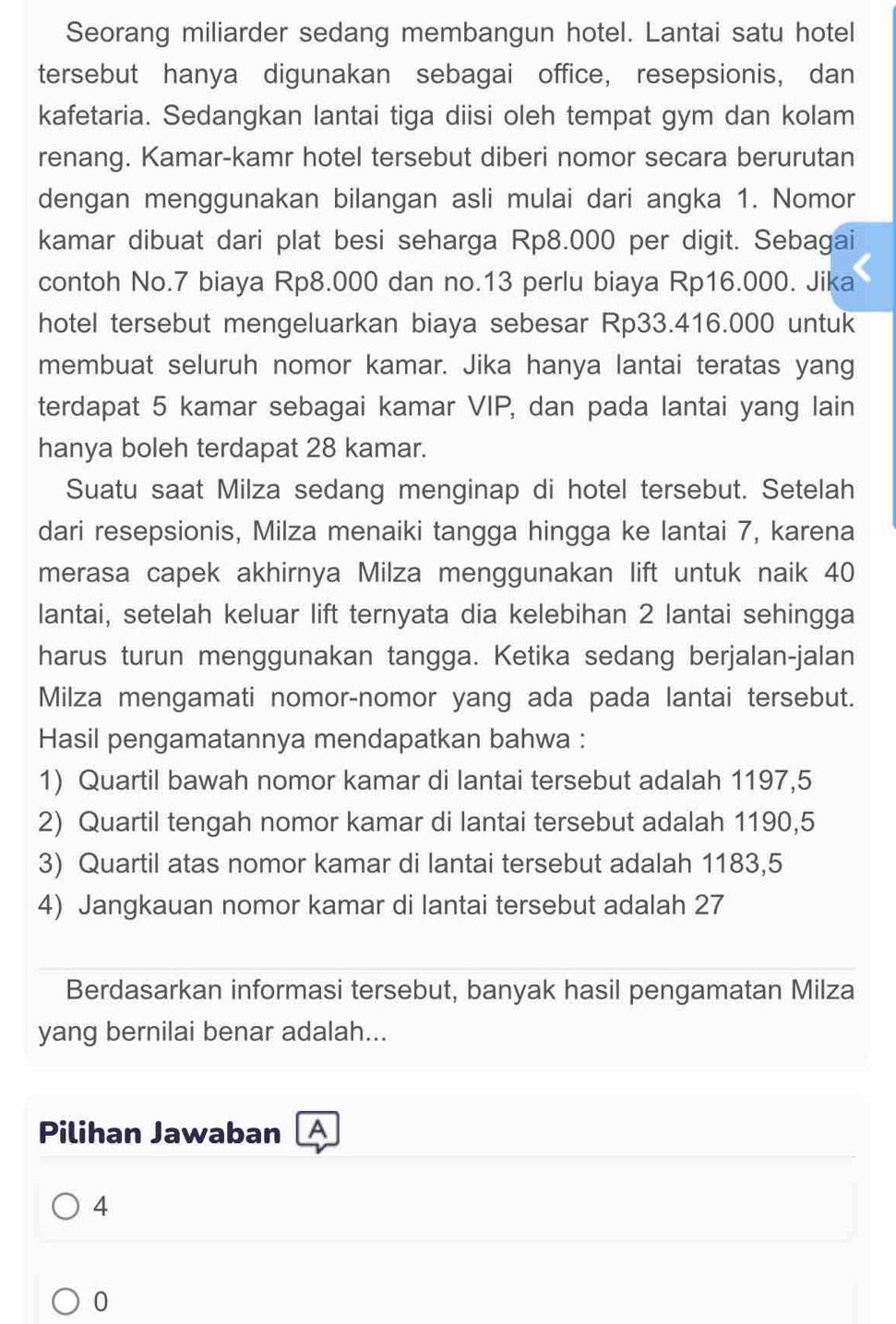 Seorang miliarder sedang membangun hotel. Lantai satu hotel
tersebut hanya digunakan sebagai office, resepsionis, dan
kafetaria. Sedangkan lantai tiga diisi oleh tempat gym dan kolam
renang. Kamar-kamr hotel tersebut diberi nomor secara berurutan
dengan menggunakan bilangan asli mulai dari angka 1. Nomor
kamar dibuat dari plat besi seharga Rp8.000 per digit. Sebagai
contoh No.7 biaya Rp8.000 dan no.13 perlu biaya Rp16.000. Jika
hotel tersebut mengeluarkan biaya sebesar Rp33.416.000 untuk
membuat seluruh nomor kamar. Jika hanya lantai teratas yang
terdapat 5 kamar sebagai kamar VIP, dan pada lantai yang lain
hanya boleh terdapat 28 kamar.
Suatu saat Milza sedang menginap di hotel tersebut. Setelah
dari resepsionis, Milza menaiki tangga hingga ke lantai 7, karena
merasa capek akhirnya Milza menggunakan lift untuk naik 40
lantai, setelah keluar lift ternyata dia kelebihan 2 lantai sehingga
harus turun menggunakan tangga. Ketika sedang berjalan-jalan
Milza mengamati nomor-nomor yang ada pada lantai tersebut.
Hasil pengamatannya mendapatkan bahwa :
1) Quartil bawah nomor kamar di lantai tersebut adalah 1197,5
2) Quartil tengah nomor kamar di lantai tersebut adalah 1190,5
3) Quartil atas nomor kamar di lantai tersebut adalah 1183,5
4) Jangkauan nomor kamar di lantai tersebut adalah 27
Berdasarkan informasi tersebut, banyak hasil pengamatan Milza
yang bernilai benar adalah...
Pilihan Jawaban A
4
0