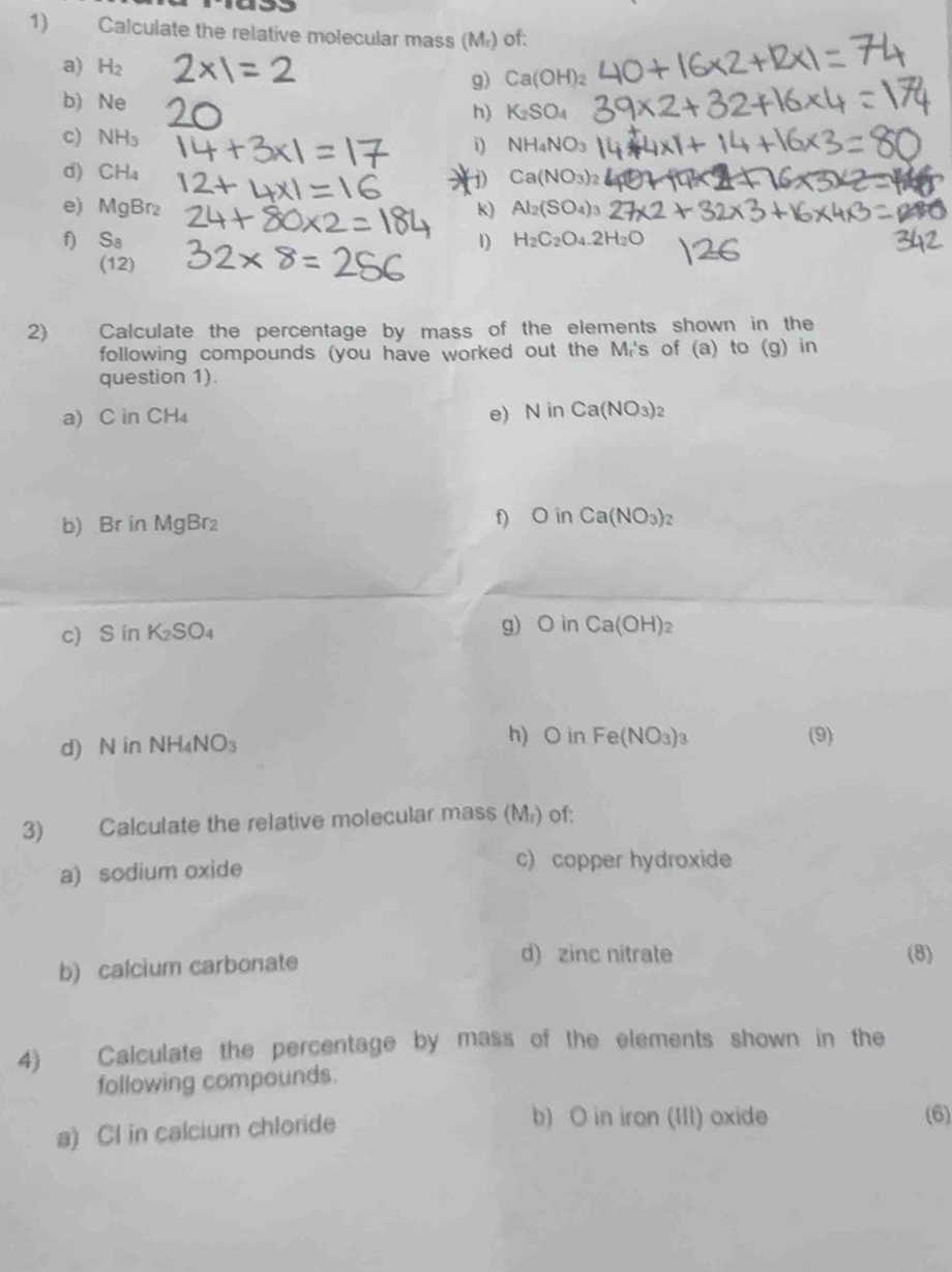 Calculate the relative molecular mass (Mr) of: 
a) H_2 Ca(OH)_2
g) 
b) Ne
h) K_2SO_4
c) NH_3 i) NH_4NO_3
d) CH_4 Ca(NO_3)_2
j) 
e) M_9B 2 k) Al_2(SO_4)_3
f) S_8 1) H_2C_2O_4.2H_2O
(12) 
2) Calculate the percentage by mass of the elements shown in the 
following compounds (you have worked out the Mi's of (a) to (g) in 
question 1). 
a) C in CH₄ e) N in Ca(NO_3)_2
b) Br in MgBr f) O in Ca(NO_3)_2
c SinK_2SO_4 g) Oin Ca(OH)_2
d) N in NH_4NO_3
h) O in Fe(NO_3)_3 (9) 
3) Calculate the relative molecular mass (M₂) of: 
a) sodium oxide 
c) copper hydroxide 
b) calcium carbonate 
d) zinc nitrate (8) 
4) Calculate the percentage by mass of the elements shown in the 
following compounds. 
a) Cl in calcium chloride 
b) O in iron (III) oxide (6)