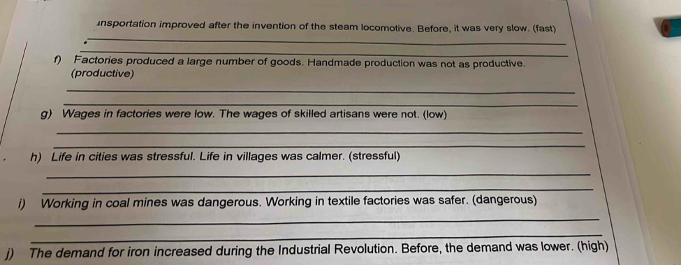 insportation improved after the invention of the steam locomotive. Before, it was very slow. (fast) 
_ 
f) Factories produced a large number of goods. Handmade production was not as productive. 
(productive) 
_ 
_ 
g) Wages in factories were low. The wages of skilled artisans were not. (low) 
_ 
_ 
h) Life in cities was stressful. Life in villages was calmer. (stressful) 
_ 
_ 
i) Working in coal mines was dangerous. Working in textile factories was safer. (dangerous) 
_ 
_ 
j) The demand for iron increased during the Industrial Revolution. Before, the demand was lower. (high)