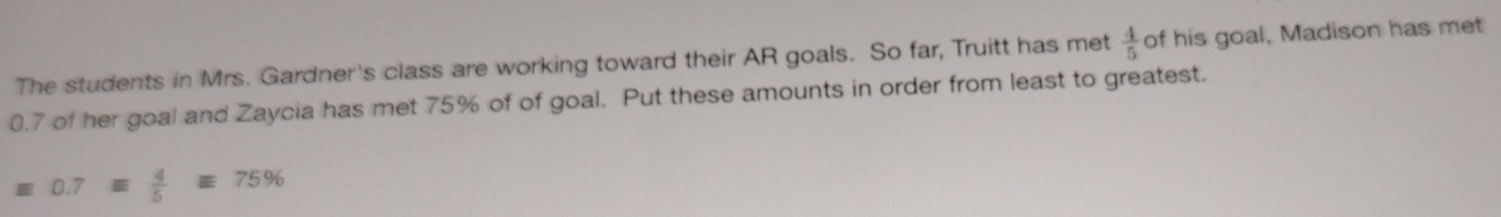 The students in Mrs. Gardner's class are working toward their AR goals. So far, Truitt has met  4/5  of his goal, Madison has met
0.7 of her goal and Zaycia has met 75% of of goal. Put these amounts in order from least to greatest.
0.7equiv  4/5 equiv 75%