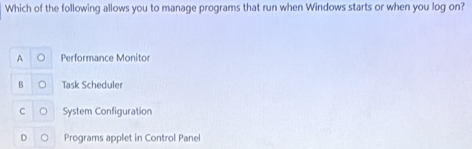 Which of the following allows you to manage programs that run when Windows starts or when you log on?
A Performance Monitor
B Task Scheduler
C o System Configuration
D Programs applet in Control Panel