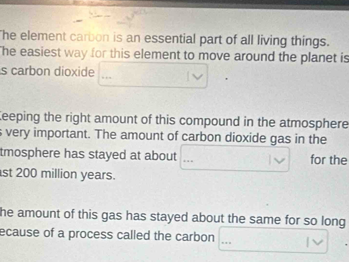 he element carbon is an essential part of all living things. 
The easiest way for this element to move around the planet is 
is carbon dioxide 
Keeping the right amount of this compound in the atmosphere 
s very important. The amount of carbon dioxide gas in the 
tmosphere has stayed at about for the 
st 200 million years. 
he amount of this gas has stayed about the same for so long 
ecause of a process called the carbon