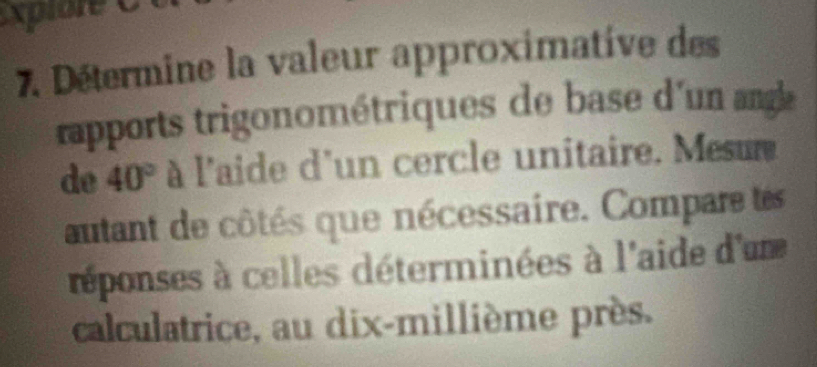 xplore 
7. Détermine la valeur approximative des 
rapports trigonométriques de base d'un a 
de 40° à l'aide d'un cercle unitaire. Mesu 
autant de côtés que nécessaire. Compare es 
réponses à celles déterminées à l'aide d'un 
calculatrice, au dix-millième près.