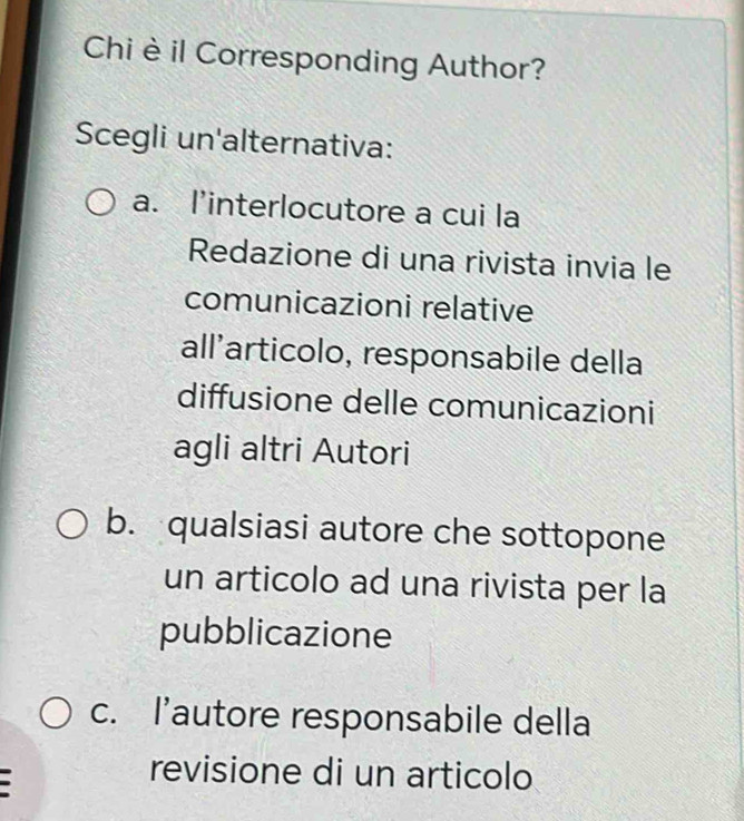 Chi è il Corresponding Author?
Scegli un'alternativa:
a. l’interlocutore a cui la
Redazione di una rivista invia le
comunicazioni relative
all´articolo, responsabile della
diffusione delle comunicazioni
agli altri Autori
b. qualsiasi autore che sottopone
un articolo ad una rivista per la
pubblicazione
c. l’autore responsabile della
revisione di un articolo