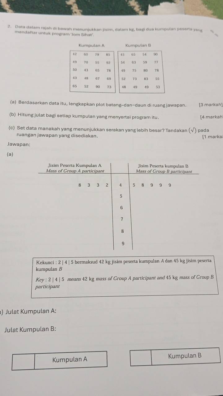 Data dalam rajah di bawah menunjukkan jisim, dalam kg, bagi dua kumpulan peserta yang 
mendaftar untuk program ‘Jom Sihat’. 
(a) Berdasarkan data itu, lengkapkan plot batang--dan-daun di ruang jawapan. [3 markah] 
(b) Hitung julat bagi setiap kumpulan yang menyertai program itu. [4 markah 
(c) Set data manakah yang menunjukkan serakan yang lebih besar? Tandakan (√) pada 
ruangan jawapan yang disediakan. 
[1 marka 
Jawapan: 
(a) 
Kekunci : 2 | 4 | 5 bermaksud 42 kg jisim peserta kumpulan A dan 45 kg jisim peserta 
kumpulan B 
Key : 2 | 4 | 5 means 42 kg mass of Group A participant and 45 kg mass of Group B 
participant 
) Julat Kumpulan A: 
Julat Kumpulan B: 
Kumpulan A Kumpulan B