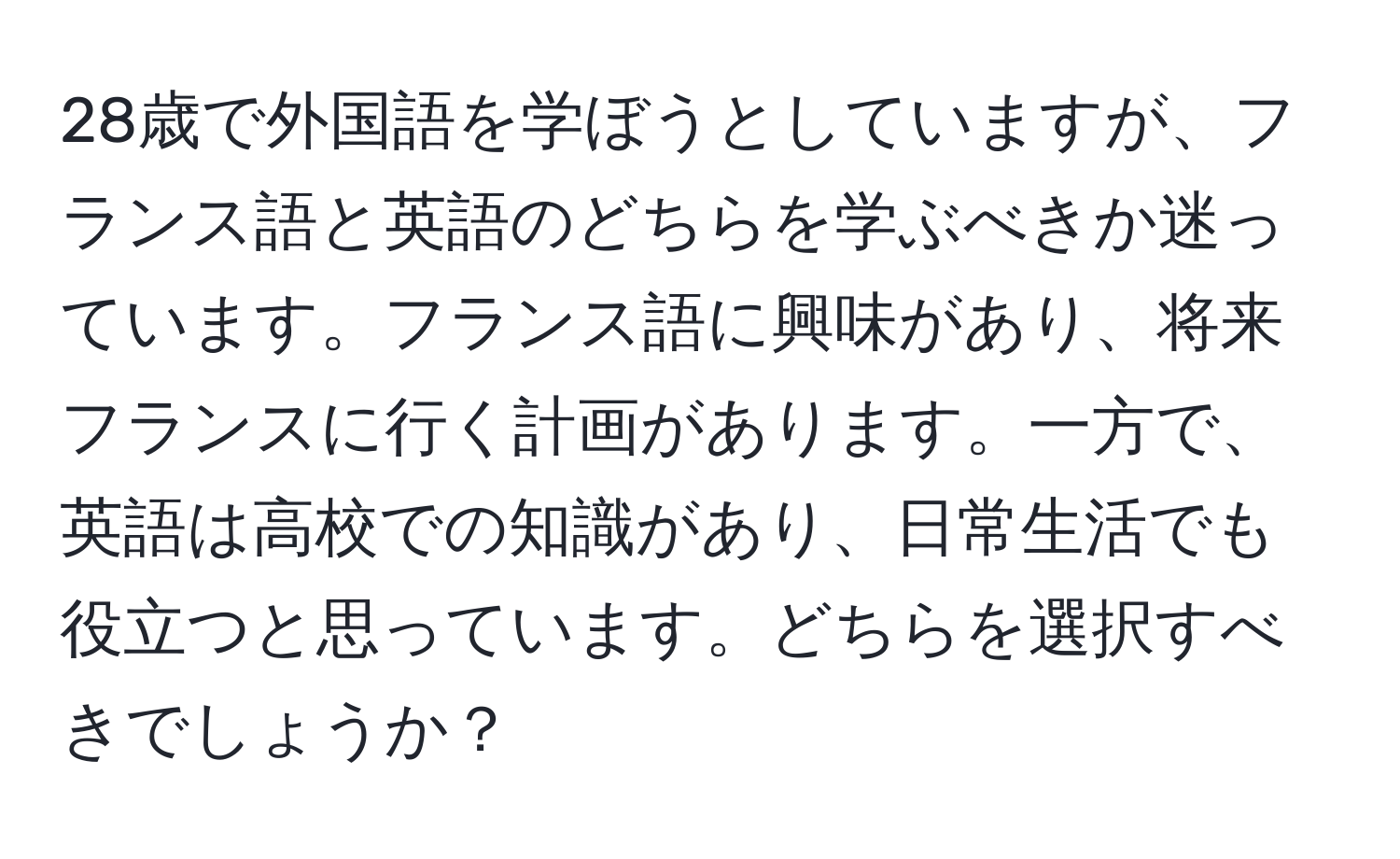 28歳で外国語を学ぼうとしていますが、フランス語と英語のどちらを学ぶべきか迷っています。フランス語に興味があり、将来フランスに行く計画があります。一方で、英語は高校での知識があり、日常生活でも役立つと思っています。どちらを選択すべきでしょうか？