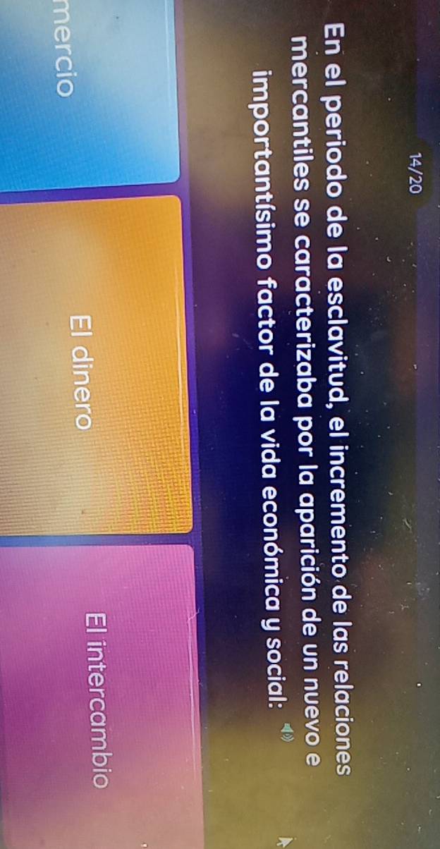 14/20
En el periodo de la esclavitud, el incremento de las relaciones
mercantiles se caracterizaba por la aparición de un nuevo e
importantísimo factor de la vida económica y social:
mercio. intercambio
El dinero