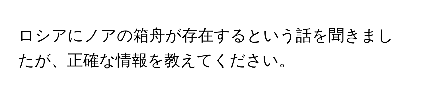 ロシアにノアの箱舟が存在するという話を聞きましたが、正確な情報を教えてください。