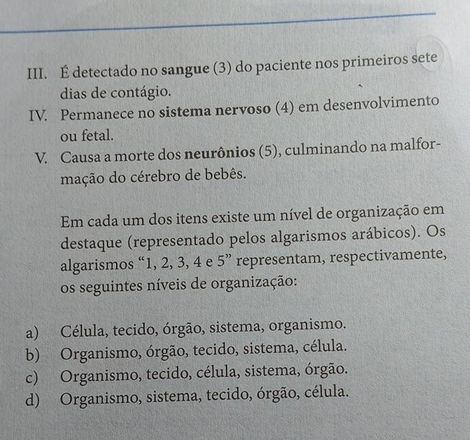 É detectado no sangue (3) do paciente nos primeiros sete
dias de contágio.
IV. Permanece no sistema nervoso (4) em desenvolvimento
ou fetal.
V. Causa a morte dos neurônios (5), culminando na malfor-
mação do cérebro de bebês.
Em cada um dos itens existe um nível de organização em
destaque (representado pelos algarismos arábicos). Os
algarismos “ 1, 2, 3, 4 e 5 ” representam, respectivamente,
os seguintes níveis de organização:
a) Célula, tecido, órgão, sistema, organismo.
b) Organismo, órgão, tecido, sistema, célula.
c) Organismo, tecido, célula, sistema, órgão.
d) Organismo, sistema, tecido, órgão, célula.