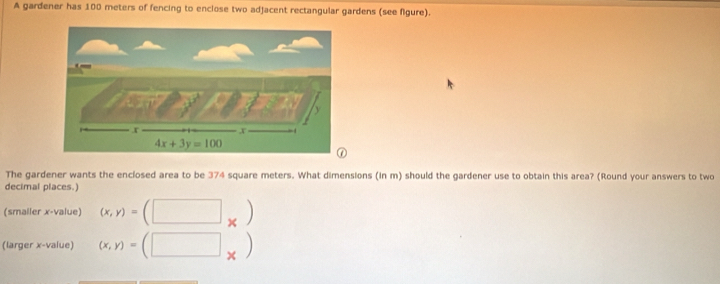 A gardener has 100 meters of fencing to enclose two adjacent rectangular gardens (see figure).
The gardener wants the enclosed area to be 374 square meters. What dimensions (in m) should the gardener use to obtain this area? (Round your answers to two
decimal places.)
(smaller x-value) (x,y)=(□ _* )
(larger x-value) (x,y)=(□ _* )