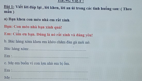 TENG VIET : 
Bài 1: Viết lời đáp lại , lời khen, lời an ủi trong các tình huống sau: ( Theo 
mẫu ) 
a) Bạn khen con mèo nhà em rất xinh. 
Bạn: Con mèo nhà bạn xinh quá! 
Em: Cảm ơn bạn. Đúng là nó rất xinh và đáng yêu! 
b. Bác hàng xóm khen em khéo chăm đàn gà mới nở. 
Bác hàng xóm:_ 
Em :_ 
c. Mẹ em buồn vì con lợn nhà em bị ốm. 
Em :_ 
Mẹ :_