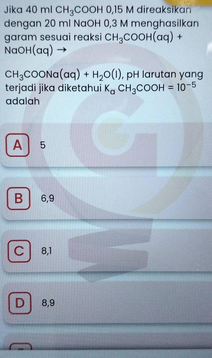 Jika 40n CH_3COOHO, 15 M direaksikan
dengan 20 ml NaOH 0,3 M menghasilkan
garam sesuai reaksi CH_3COOH(aq)+
NaOH(aq
CH_3COONa(aq)+H_2O(l) , pH larutan yang
terjadi jika diketahui K_aCH_3COOH=10^(-5)
adalah
A 5
B 6, 9
C 8,1
D 8,9