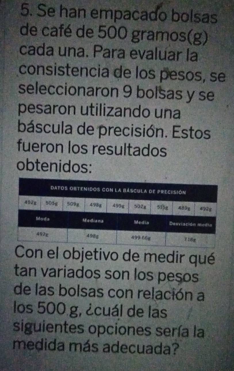 Se han empacado bolsas 
de café de 500 gramos (g) 
cada una. Para evaluar la 
consistencia de los pesos, se 
seleccionaron 9 bolsas y se 
pesaron utilizando una 
báscula de precisión. Estos 
fueron los resultados 
obtenidos: 
Con el objetivo de medir qué 
tan variados son los peços 
de las bolsas con relación a 
los 500 g, ¿cuál de las 
siguientes opciones sería la 
medida más adecuada?